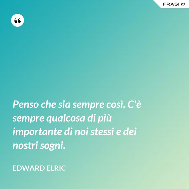 Penso che sia sempre così. C'è sempre qualcosa di più importante di noi stessi e dei nostri sogni. - Edward Elric