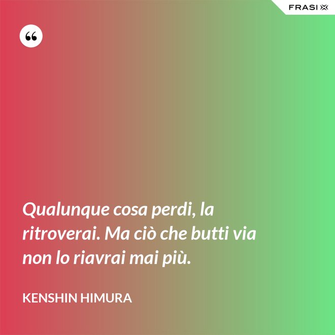 Qualunque cosa perdi, la ritroverai. Ma ciò che butti via non lo riavrai mai più. - Kenshin Himura