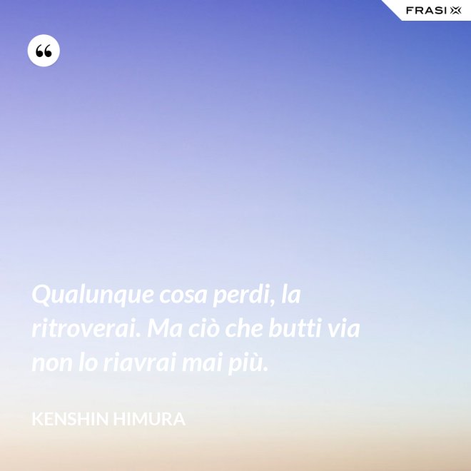 Qualunque cosa perdi, la ritroverai. Ma ciò che butti via non lo riavrai mai più. - Kenshin Himura