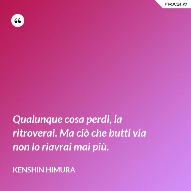 Qualunque cosa perdi, la ritroverai. Ma ciò che butti via non lo riavrai mai più. - Kenshin Himura