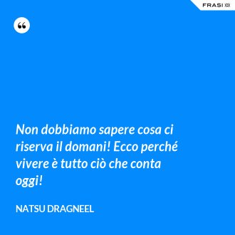 Non dobbiamo sapere cosa ci riserva il domani! Ecco perché vivere è tutto ciò che conta oggi! - Natsu Dragneel