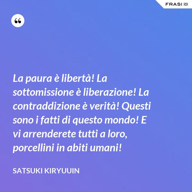 La paura è libertà! La sottomissione è liberazione! La contraddizione è verità! Questi sono i fatti di questo mondo! E vi arrenderete tutti a loro, porcellini in abiti umani! - Satsuki Kiryuuin