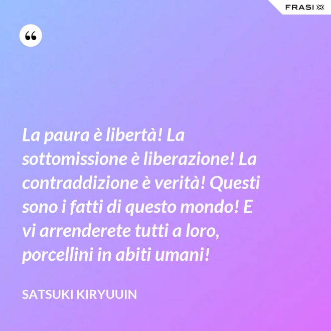 La paura è libertà! La sottomissione è liberazione! La contraddizione è verità! Questi sono i fatti di questo mondo! E vi arrenderete tutti a loro, porcellini in abiti umani! - Satsuki Kiryuuin