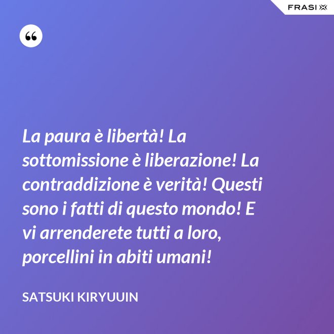 La paura è libertà! La sottomissione è liberazione! La contraddizione è verità! Questi sono i fatti di questo mondo! E vi arrenderete tutti a loro, porcellini in abiti umani! - Satsuki Kiryuuin