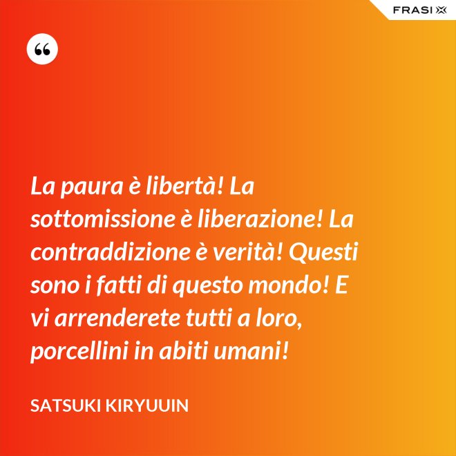 La paura è libertà! La sottomissione è liberazione! La contraddizione è verità! Questi sono i fatti di questo mondo! E vi arrenderete tutti a loro, porcellini in abiti umani! - Satsuki Kiryuuin