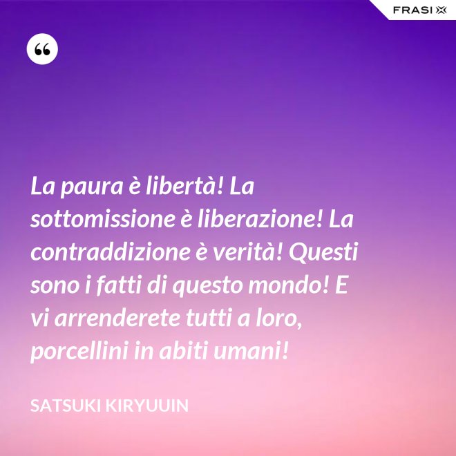 La paura è libertà! La sottomissione è liberazione! La contraddizione è verità! Questi sono i fatti di questo mondo! E vi arrenderete tutti a loro, porcellini in abiti umani! - Satsuki Kiryuuin