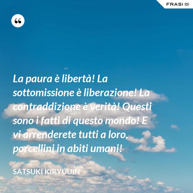 La paura è libertà! La sottomissione è liberazione! La contraddizione è verità! Questi sono i fatti di questo mondo! E vi arrenderete tutti a loro, porcellini in abiti umani! - Satsuki Kiryuuin