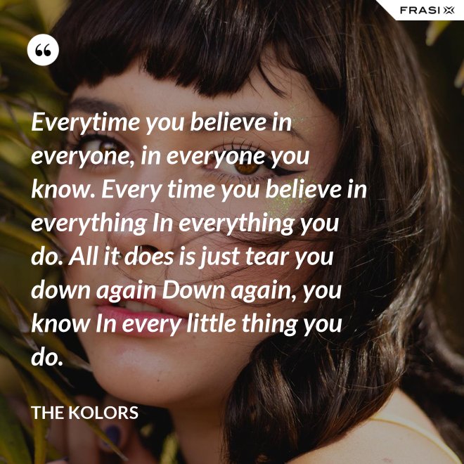 Everytime you believe in everyone, in everyone you know. Every time you believe in everything In everything you do. All it does is just tear you down again Down again, you know In every little thing you do. - The Kolors