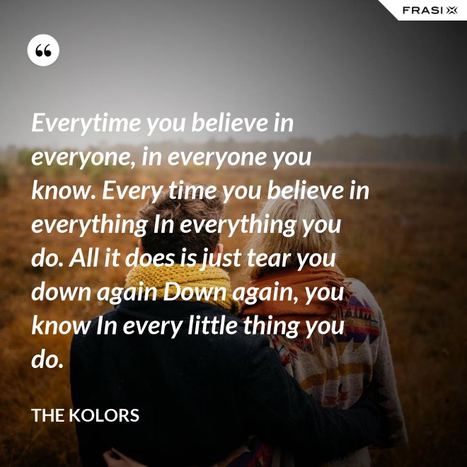 Everytime you believe in everyone, in everyone you know. Every time you believe in everything In everything you do. All it does is just tear you down again Down again, you know In every little thing you do. - The Kolors