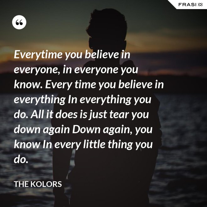 Everytime you believe in everyone, in everyone you know. Every time you believe in everything In everything you do. All it does is just tear you down again Down again, you know In every little thing you do. - The Kolors