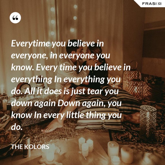 Everytime you believe in everyone, in everyone you know. Every time you believe in everything In everything you do. All it does is just tear you down again Down again, you know In every little thing you do. - The Kolors