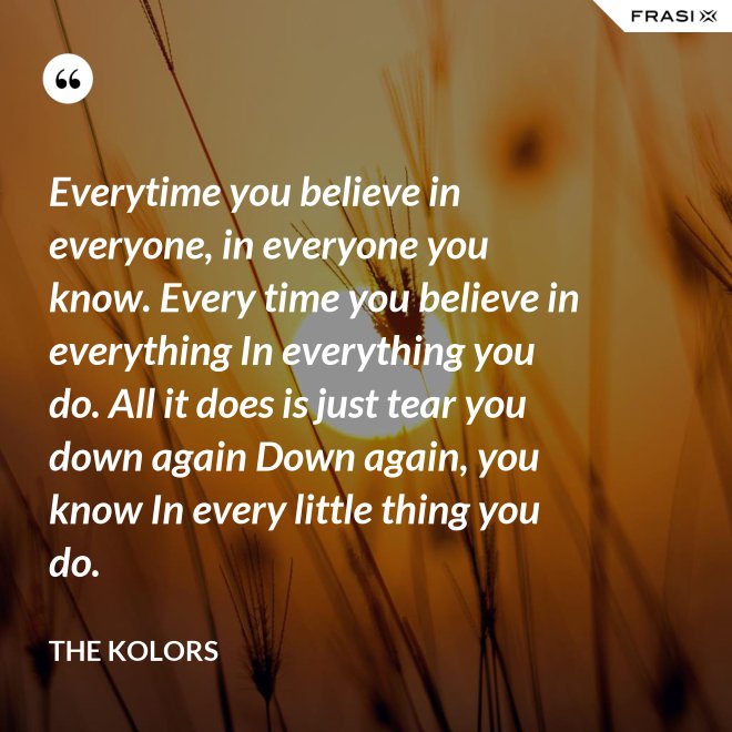 Everytime you believe in everyone, in everyone you know. Every time you believe in everything In everything you do. All it does is just tear you down again Down again, you know In every little thing you do. - The Kolors