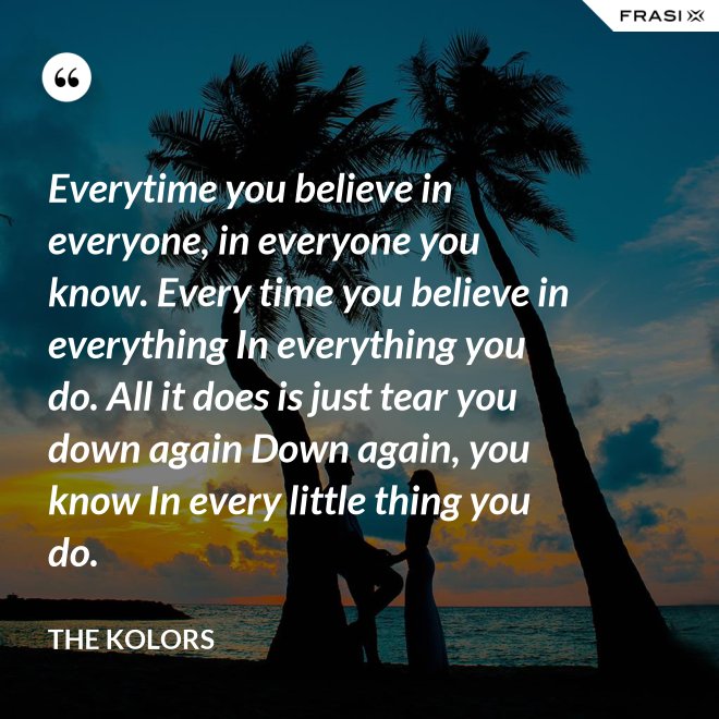Everytime you believe in everyone, in everyone you know. Every time you believe in everything In everything you do. All it does is just tear you down again Down again, you know In every little thing you do. - The Kolors