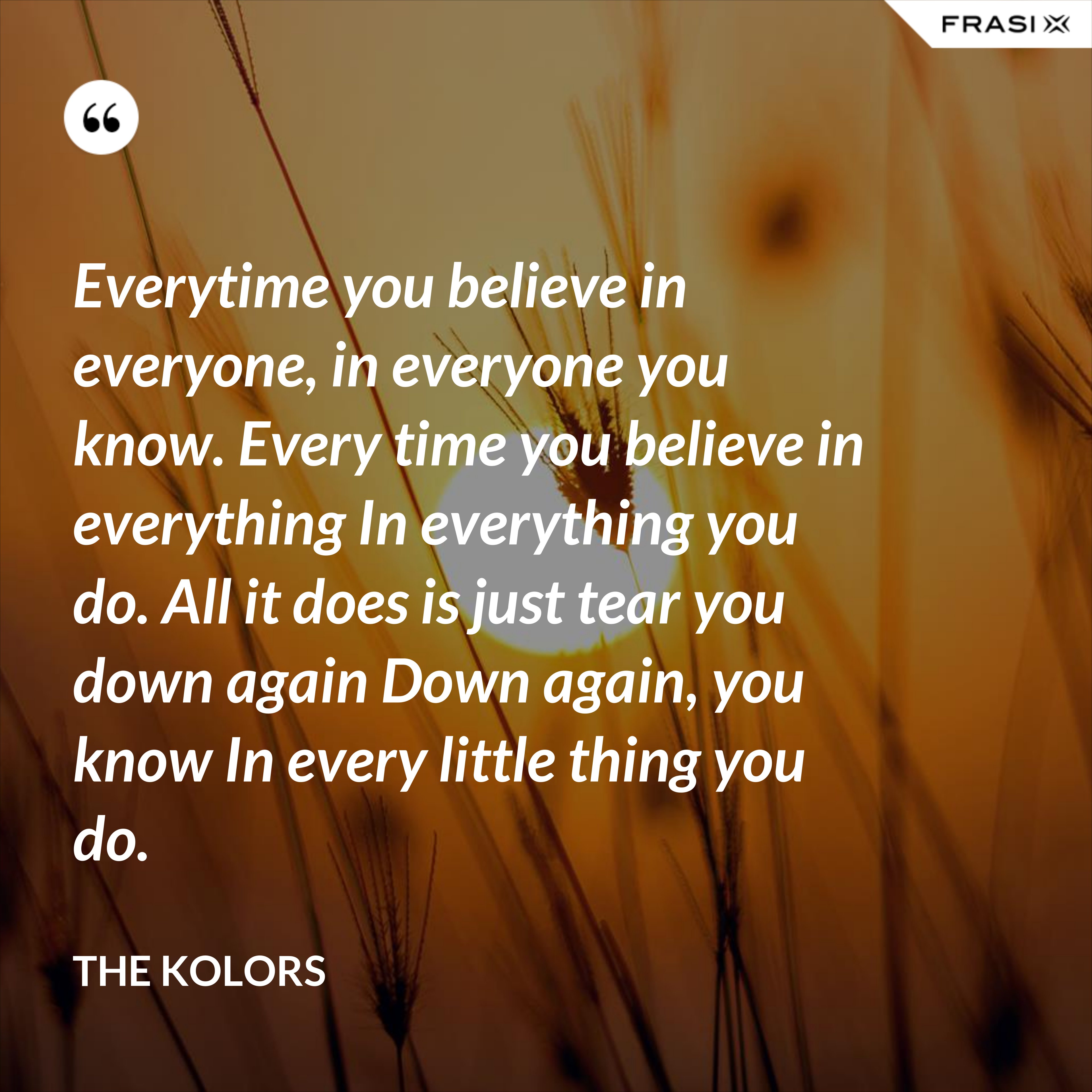 Everytime you believe in everyone, in everyone you know. Every time you believe in everything In everything you do. All it does is just tear you down again Down again, you know In every little thing you do. - The Kolors