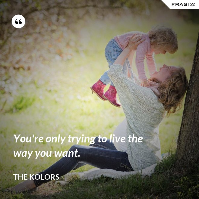 You're only trying to live the way you want. - The Kolors