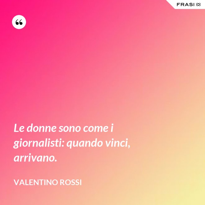 Le donne sono come i giornalisti: quando vinci, arrivano. - Valentino Rossi