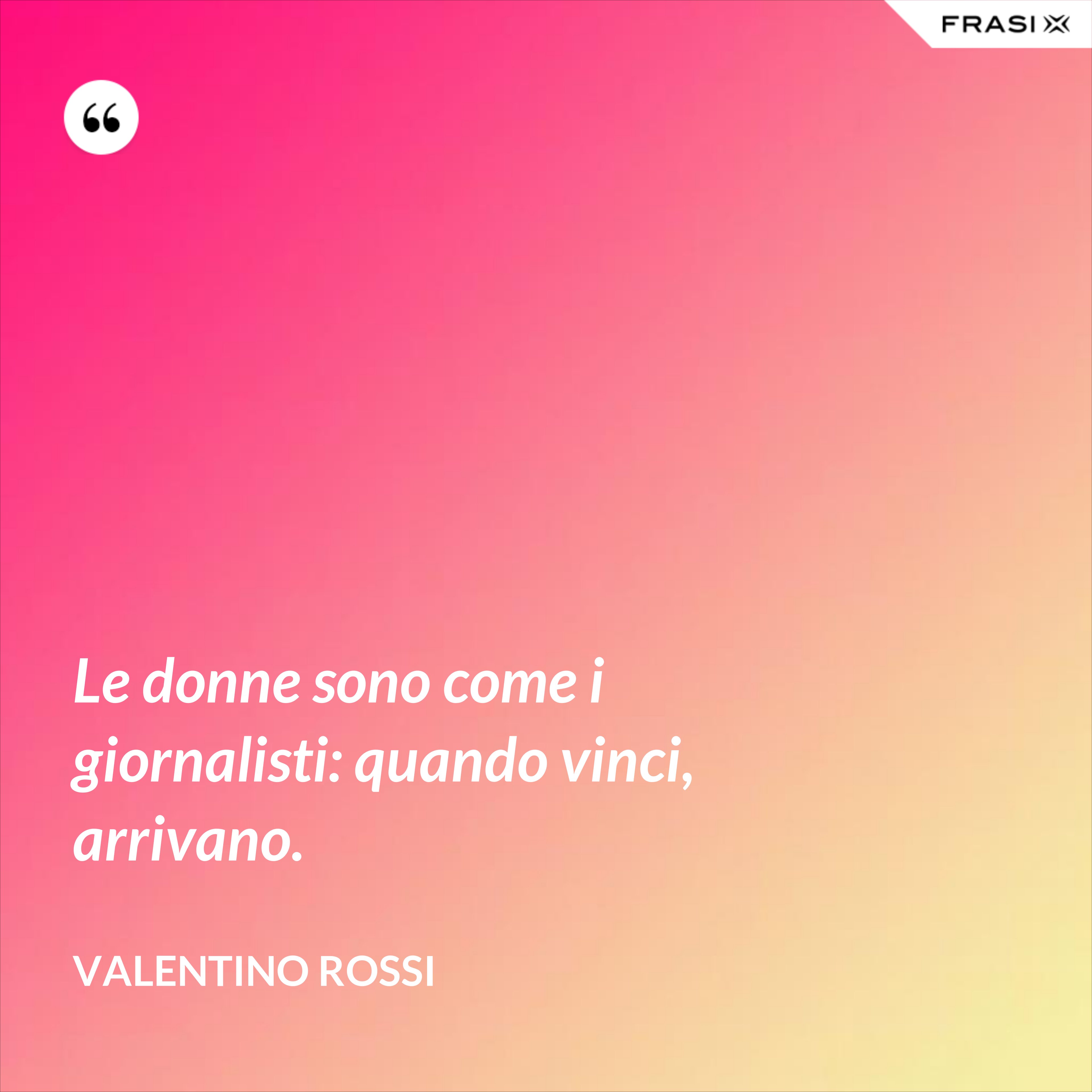 Le donne sono come i giornalisti: quando vinci, arrivano. - Valentino Rossi