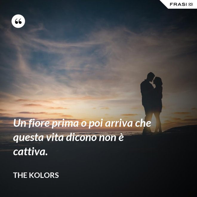 Un fiore prima o poi arriva che questa vita dicono non è cattiva. - The Kolors