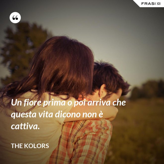 Un fiore prima o poi arriva che questa vita dicono non è cattiva. - The Kolors
