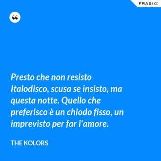 Presto che non resisto Italodisco, scusa se insisto, ma questa notte. Quello che preferisco è un chiodo fisso, un imprevisto per far l'amore. - The Kolors