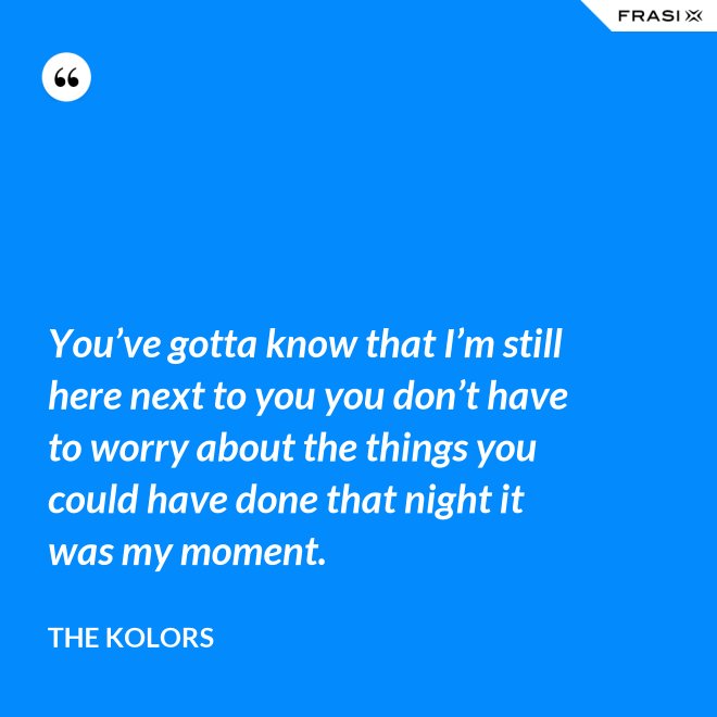 You’ve gotta know that I’m still here next to you you don’t have to worry about the things you could have done that night it was my moment. - The Kolors
