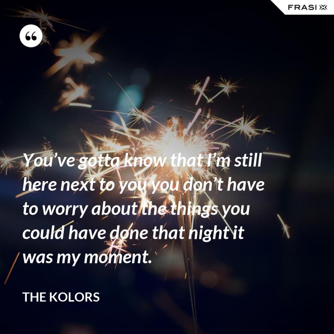 You’ve gotta know that I’m still here next to you you don’t have to worry about the things you could have done that night it was my moment. - The Kolors