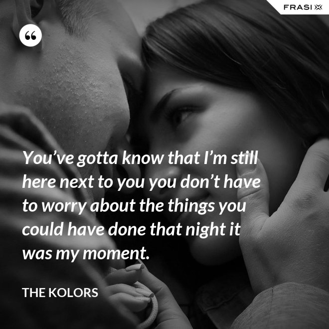 You’ve gotta know that I’m still here next to you you don’t have to worry about the things you could have done that night it was my moment. - The Kolors