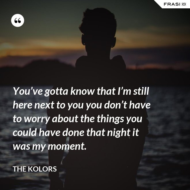 You’ve gotta know that I’m still here next to you you don’t have to worry about the things you could have done that night it was my moment. - The Kolors