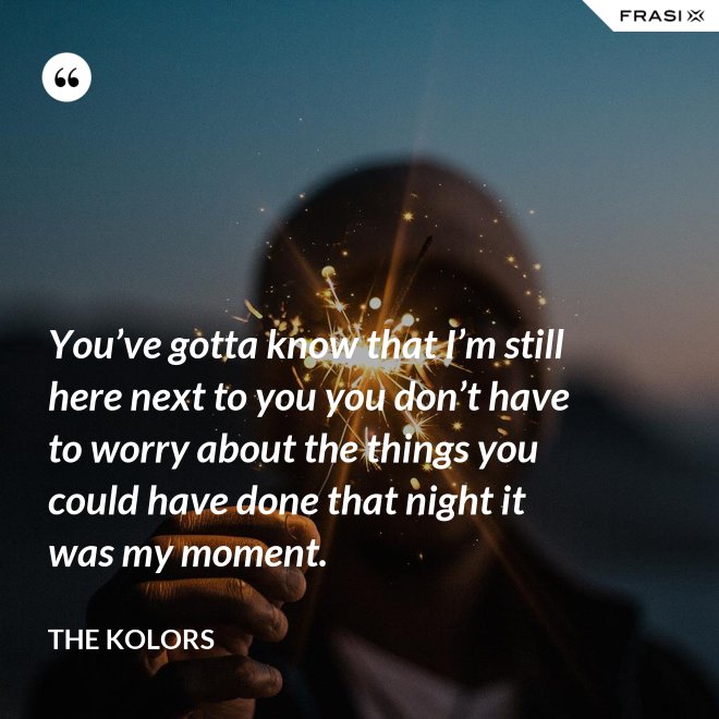 You’ve gotta know that I’m still here next to you you don’t have to worry about the things you could have done that night it was my moment. - The Kolors