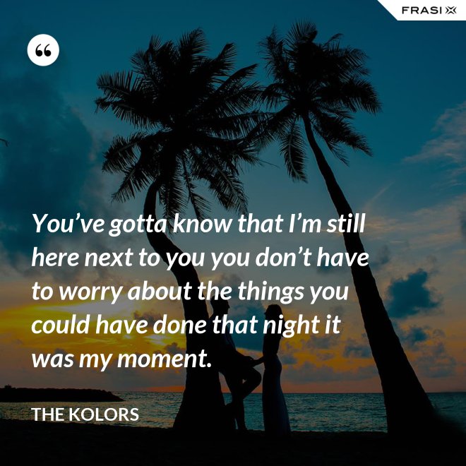 You’ve gotta know that I’m still here next to you you don’t have to worry about the things you could have done that night it was my moment. - The Kolors
