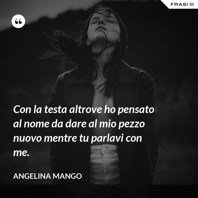 Con la testa altrove ho pensato al nome da dare al mio pezzo nuovo mentre tu parlavi con me. - Angelina Mango