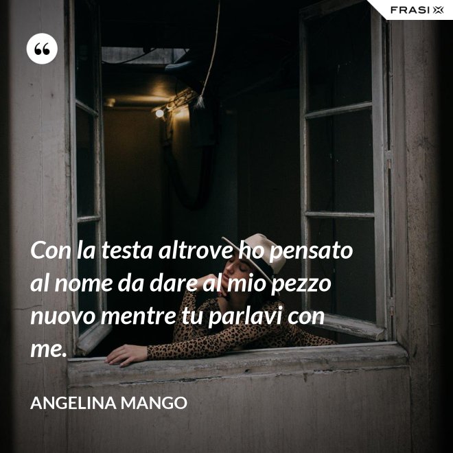 Con la testa altrove ho pensato al nome da dare al mio pezzo nuovo mentre tu parlavi con me. - Angelina Mango