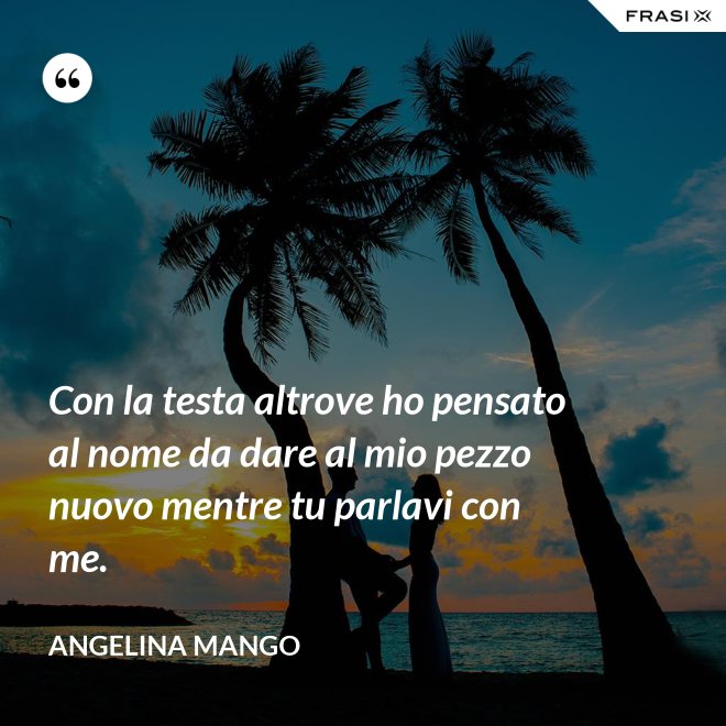 Con la testa altrove ho pensato al nome da dare al mio pezzo nuovo mentre tu parlavi con me. - Angelina Mango