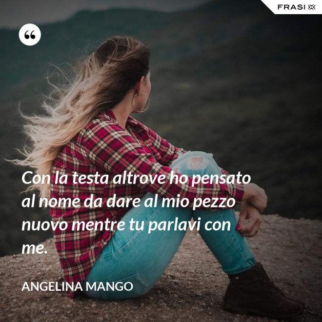 Con la testa altrove ho pensato al nome da dare al mio pezzo nuovo mentre tu parlavi con me. - Angelina Mango