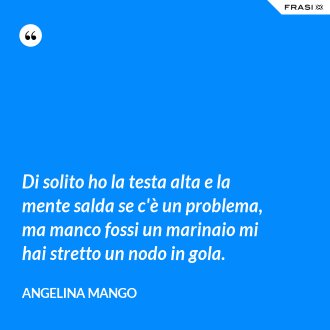 Di solito ho la testa alta e la mente salda se c'è un problema, ma manco fossi un marinaio mi hai stretto un nodo in gola. - Angelina Mango