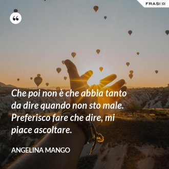 Che poi non è che abbia tanto da dire quando non sto male. Preferisco fare che dire, mi piace ascoltare. - Angelina Mango