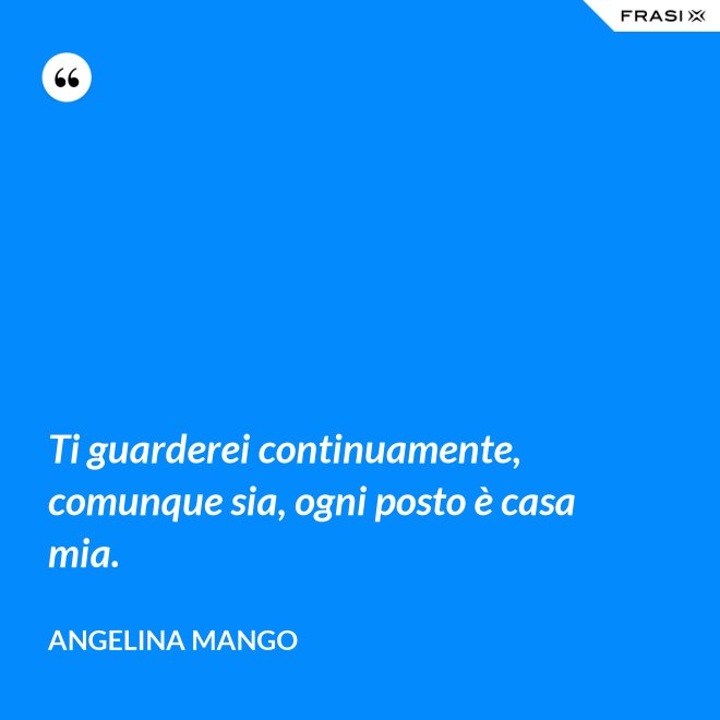 Ti guarderei continuamente, comunque sia, ogni posto è casa mia. - Angelina Mango