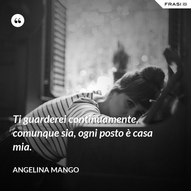 Ti guarderei continuamente, comunque sia, ogni posto è casa mia. - Angelina Mango