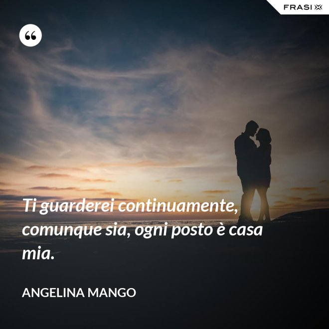 Ti guarderei continuamente, comunque sia, ogni posto è casa mia. - Angelina Mango