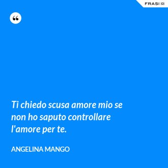 Ti chiedo scusa amore mio se non ho saputo controllare l'amore per te. - Angelina Mango