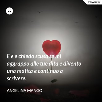 E e e chiedo scusa se mi aggrappo alle tue dita e divento una matita e continuo a scrivere. - Angelina Mango