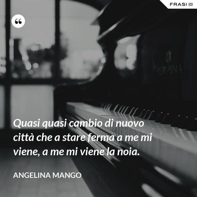 Quasi quasi cambio di nuovo città che a stare ferma a me mi viene, a me mi viene la noia. - Angelina Mango