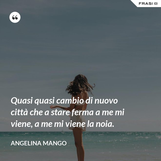 Quasi quasi cambio di nuovo città che a stare ferma a me mi viene, a me mi viene la noia. - Angelina Mango