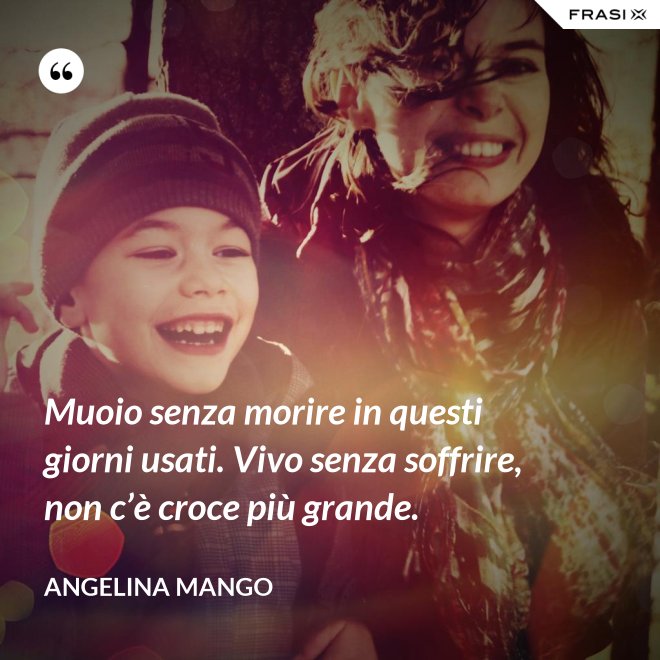 Muoio senza morire in questi giorni usati. Vivo senza soffrire, non c’è croce più grande. - Angelina Mango