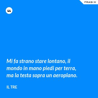 Mi fa strano stare lontano, il mondo in mano piedi per terra, ma la testa sopra un aeroplano. - Il Tre