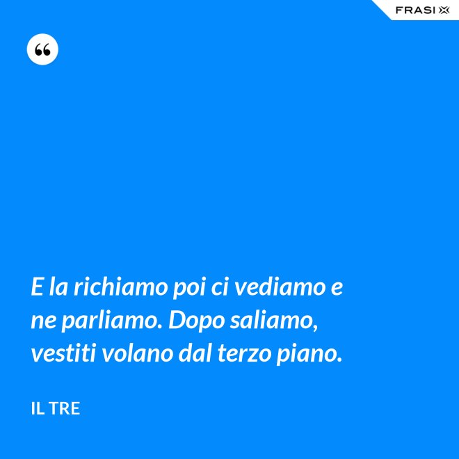 E la richiamo poi ci vediamo e ne parliamo. Dopo saliamo, vestiti volano dal terzo piano. - Il Tre