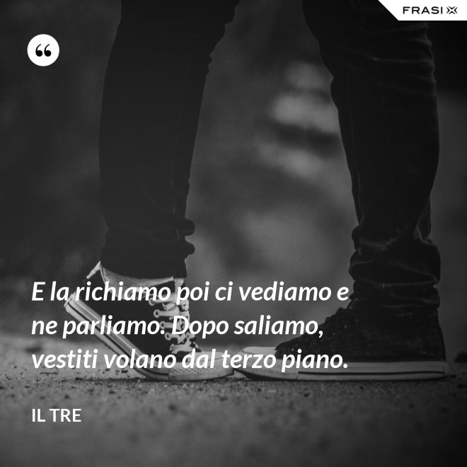 E la richiamo poi ci vediamo e ne parliamo. Dopo saliamo, vestiti volano dal terzo piano. - Il Tre