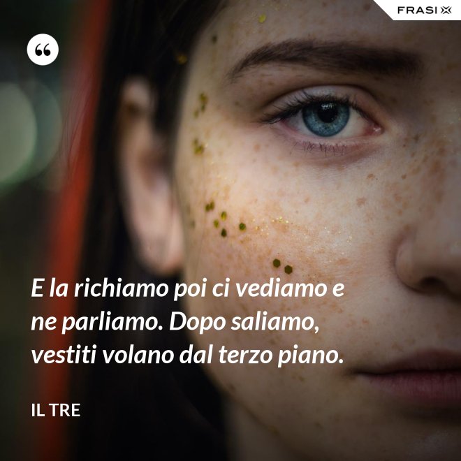E la richiamo poi ci vediamo e ne parliamo. Dopo saliamo, vestiti volano dal terzo piano. - Il Tre