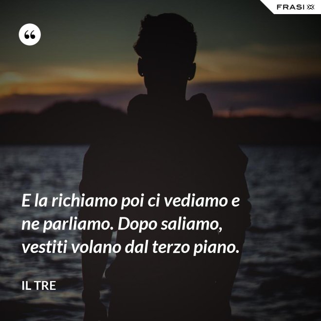 E la richiamo poi ci vediamo e ne parliamo. Dopo saliamo, vestiti volano dal terzo piano. - Il Tre
