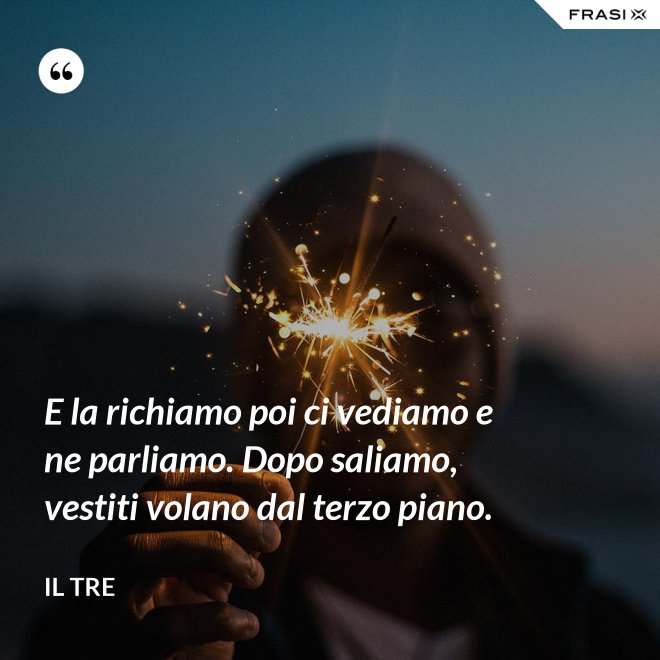 E la richiamo poi ci vediamo e ne parliamo. Dopo saliamo, vestiti volano dal terzo piano. - Il Tre